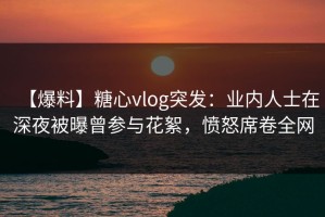 【爆料】糖心vlog突发：业内人士在深夜被曝曾参与花絮，愤怒席卷全网
