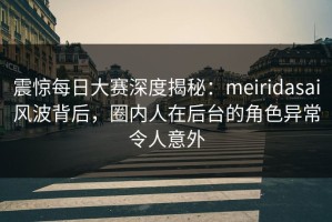 震惊每日大赛深度揭秘：meiridasai风波背后，圈内人在后台的角色异常令人意外