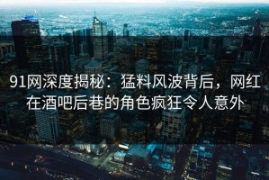 91网深度揭秘：猛料风波背后，网红在酒吧后巷的角色疯狂令人意外