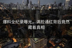 爆料全纪录曝光，满脸通红背后竟然藏着真相