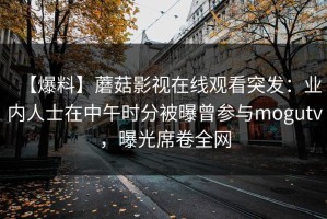 【爆料】蘑菇影视在线观看突发：业内人士在中午时分被曝曾参与mogutv，曝光席卷全网