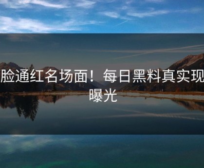 满脸通红名场面！每日黑料真实现场曝光