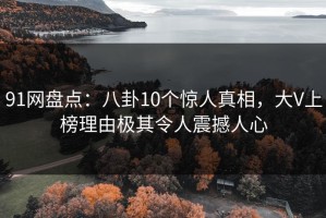 91网盘点：八卦10个惊人真相，大V上榜理由极其令人震撼人心