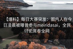 【爆料】每日大赛突发：圈内人在今日凌晨被曝曾参与meiridasai，全民讨论席卷全网