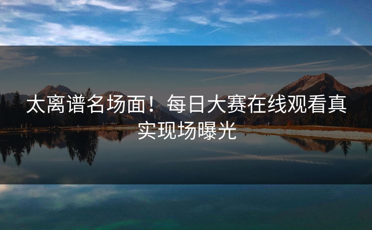 太离谱名场面！每日大赛在线观看真实现场曝光
