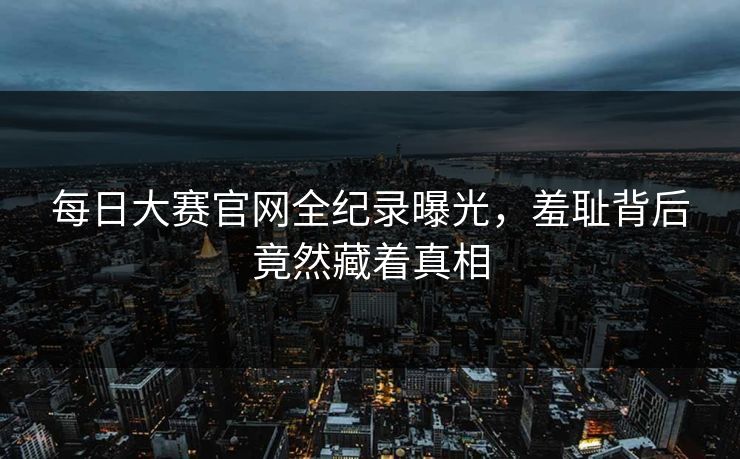 每日大赛官网全纪录曝光，羞耻背后竟然藏着真相