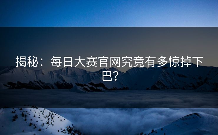 揭秘：每日大赛官网究竟有多惊掉下巴？