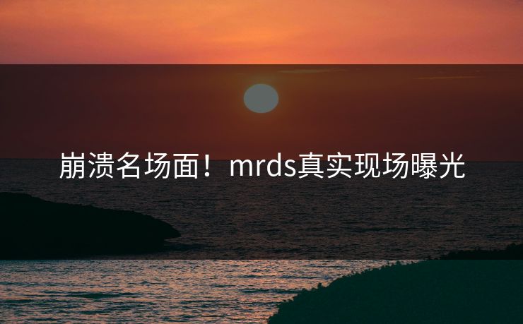 崩溃名场面！mrds真实现场曝光