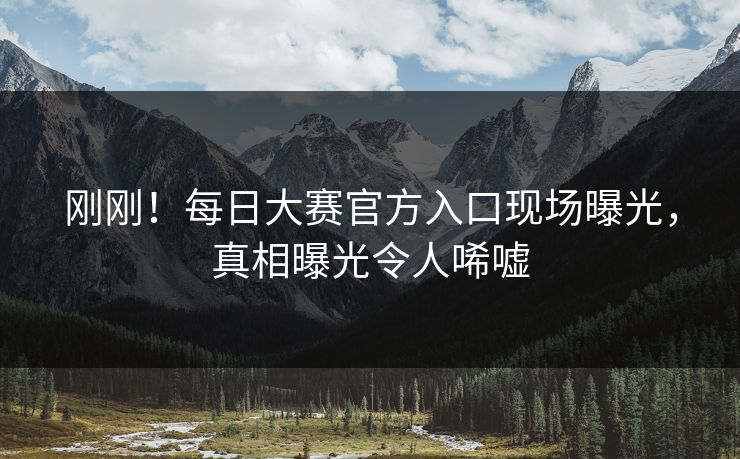 刚刚！每日大赛官方入口现场曝光，真相曝光令人唏嘘