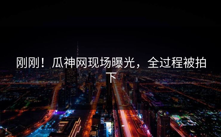 刚刚！瓜神网现场曝光，全过程被拍下