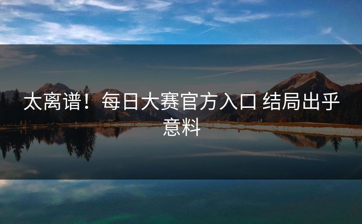 太离谱！每日大赛官方入口 结局出乎意料