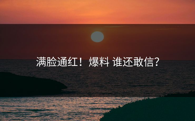 满脸通红！爆料 谁还敢信？