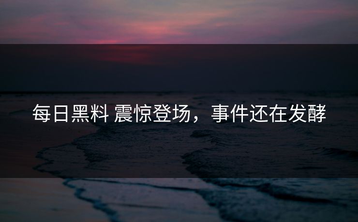 每日黑料 震惊登场，事件还在发酵