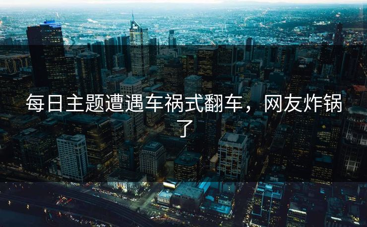 每日主题遭遇车祸式翻车，网友炸锅了
