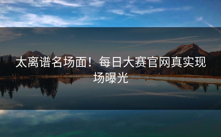 太离谱名场面！每日大赛官网真实现场曝光