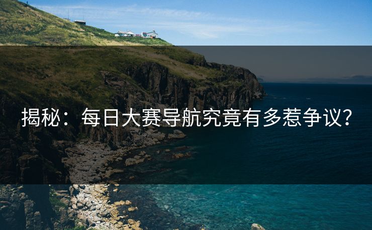 揭秘：每日大赛导航究竟有多惹争议？