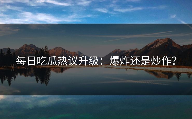 每日吃瓜热议升级：爆炸还是炒作？