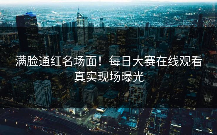满脸通红名场面！每日大赛在线观看真实现场曝光