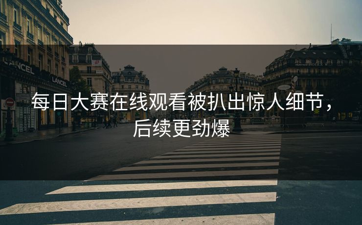 每日大赛在线观看被扒出惊人细节，后续更劲爆