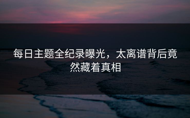 每日主题全纪录曝光，太离谱背后竟然藏着真相