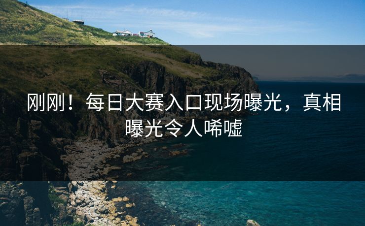 刚刚！每日大赛入口现场曝光，真相曝光令人唏嘘