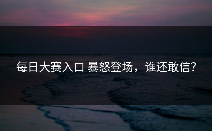 每日大赛入口 暴怒登场，谁还敢信？