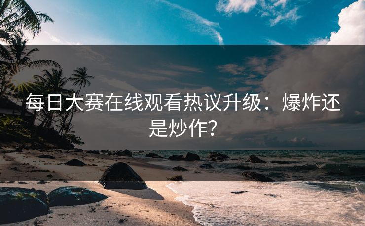 每日大赛在线观看热议升级：爆炸还是炒作？