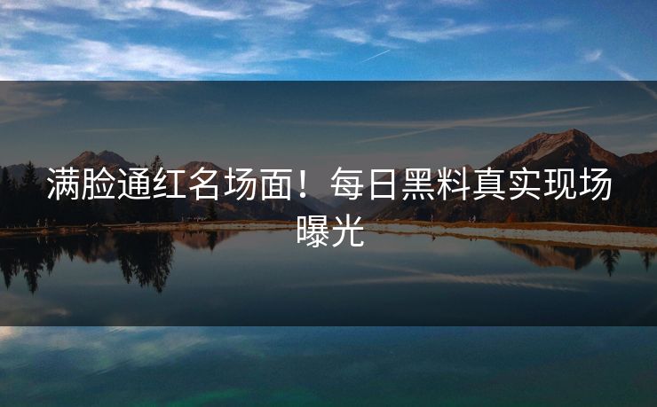 满脸通红名场面！每日黑料真实现场曝光