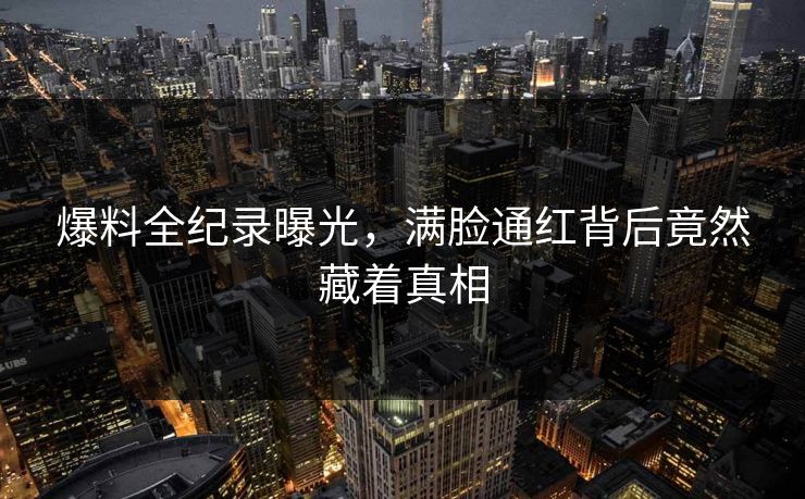 爆料全纪录曝光，满脸通红背后竟然藏着真相