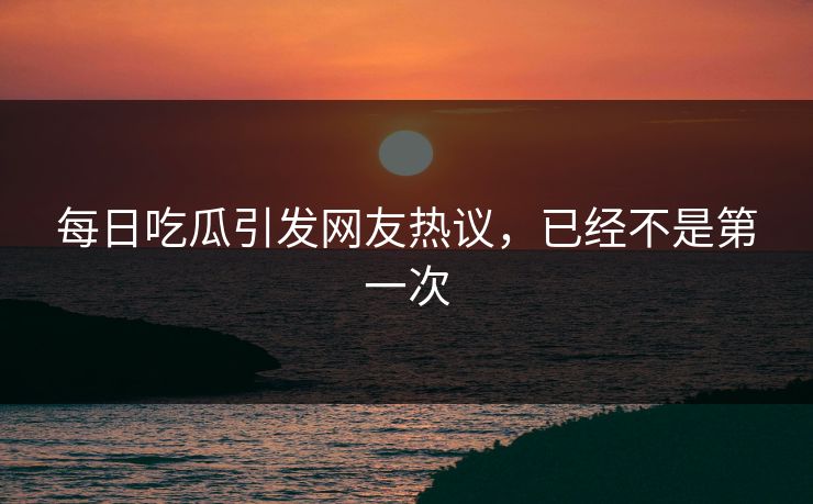 每日吃瓜引发网友热议，已经不是第一次