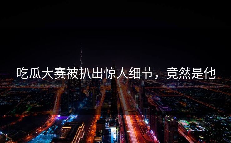 吃瓜大赛被扒出惊人细节，竟然是他