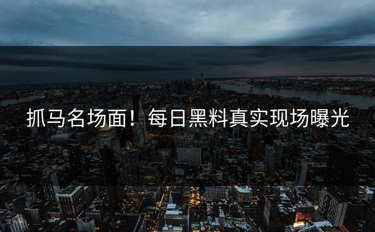 抓马名场面！每日黑料真实现场曝光