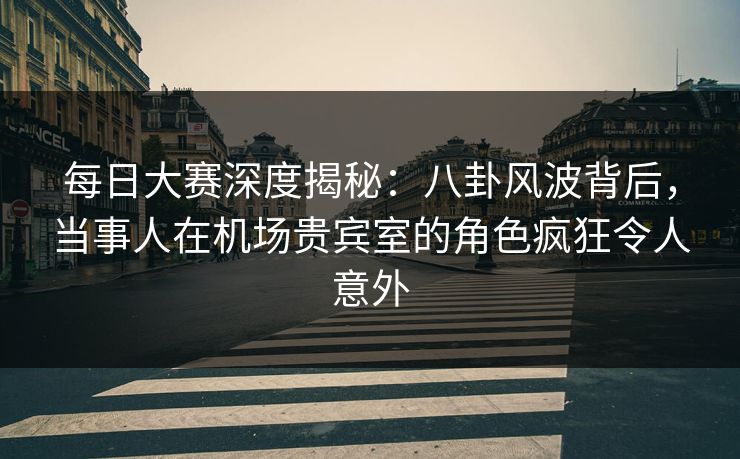 每日大赛深度揭秘：八卦风波背后，当事人在机场贵宾室的角色疯狂令人意外