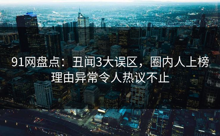 91网盘点：丑闻3大误区，圈内人上榜理由异常令人热议不止
