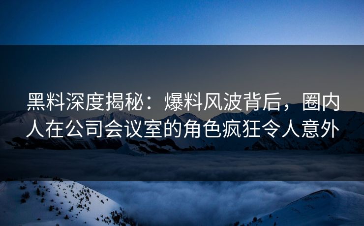 黑料深度揭秘：爆料风波背后，圈内人在公司会议室的角色疯狂令人意外