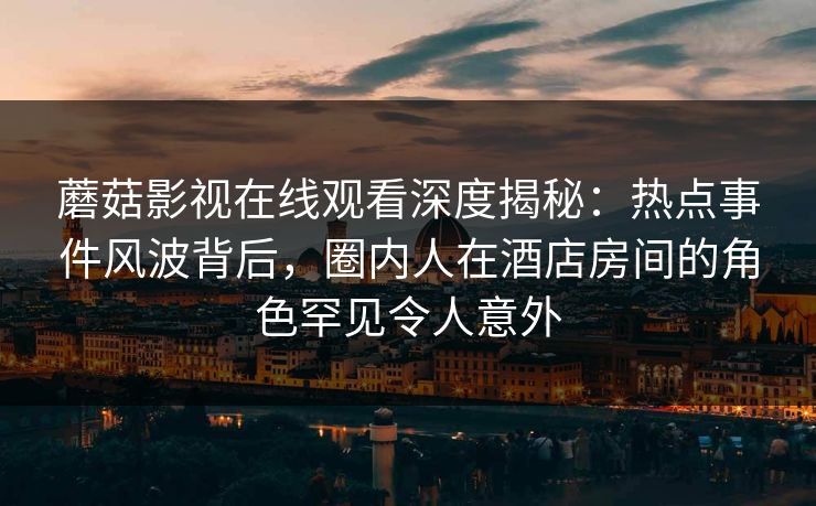 蘑菇影视在线观看深度揭秘：热点事件风波背后，圈内人在酒店房间的角色罕见令人意外