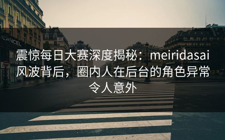 震惊每日大赛深度揭秘：meiridasai风波背后，圈内人在后台的角色异常令人意外