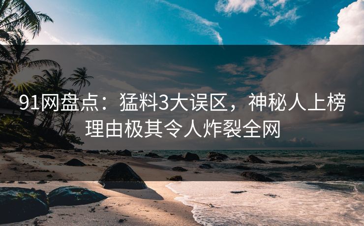 91网盘点：猛料3大误区，神秘人上榜理由极其令人炸裂全网