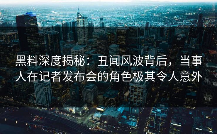黑料深度揭秘：丑闻风波背后，当事人在记者发布会的角色极其令人意外