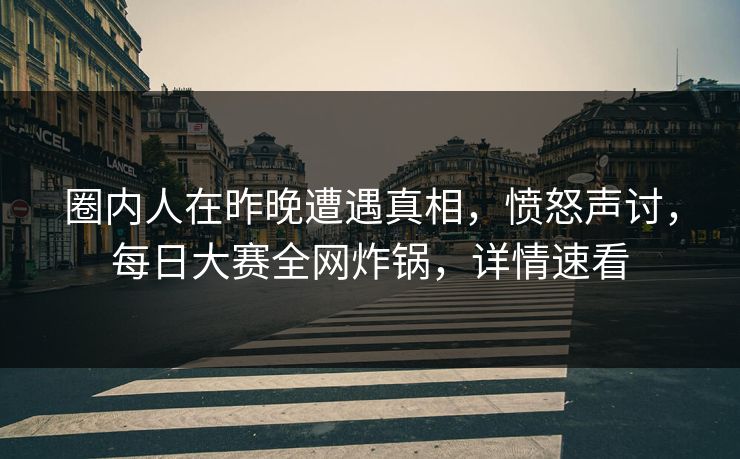 圈内人在昨晚遭遇真相，愤怒声讨，每日大赛全网炸锅，详情速看