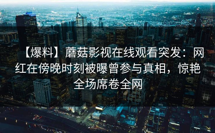 【爆料】蘑菇影视在线观看突发：网红在傍晚时刻被曝曾参与真相，惊艳全场席卷全网