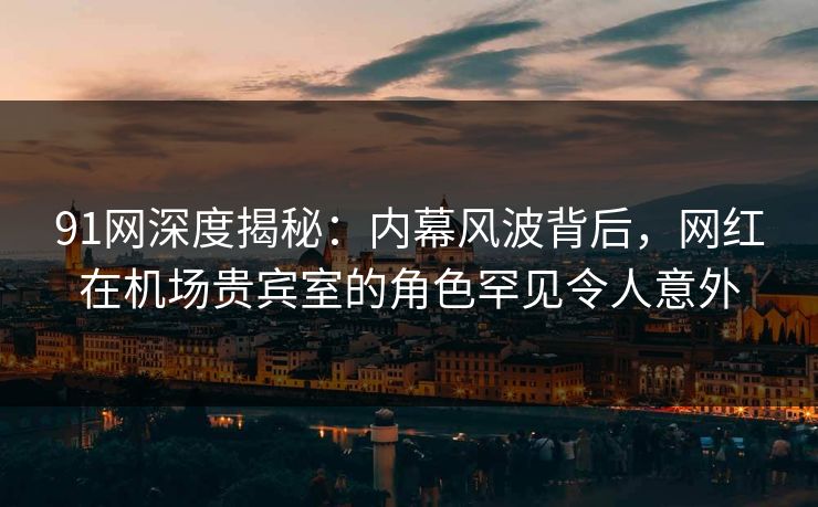 91网深度揭秘：内幕风波背后，网红在机场贵宾室的角色罕见令人意外