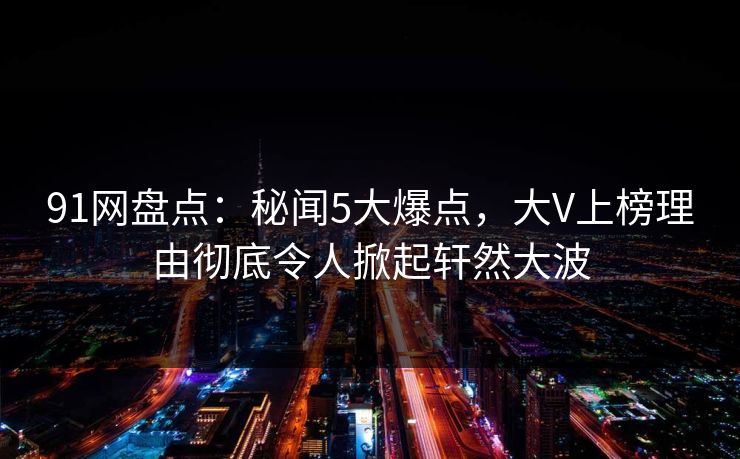 91网盘点：秘闻5大爆点，大V上榜理由彻底令人掀起轩然大波