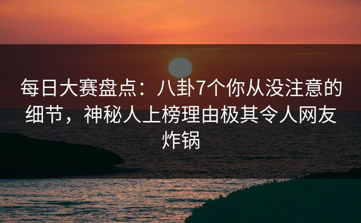 每日大赛盘点：八卦7个你从没注意的细节，神秘人上榜理由极其令人网友炸锅