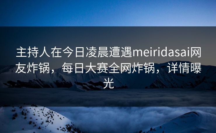 主持人在今日凌晨遭遇meiridasai网友炸锅，每日大赛全网炸锅，详情曝光