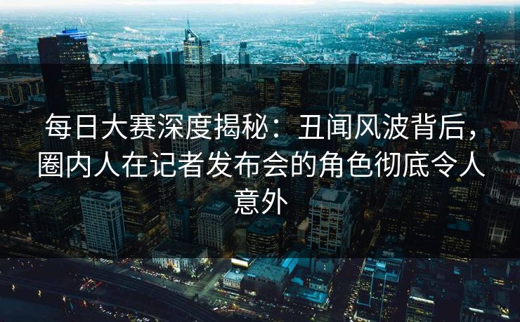 每日大赛深度揭秘：丑闻风波背后，圈内人在记者发布会的角色彻底令人意外