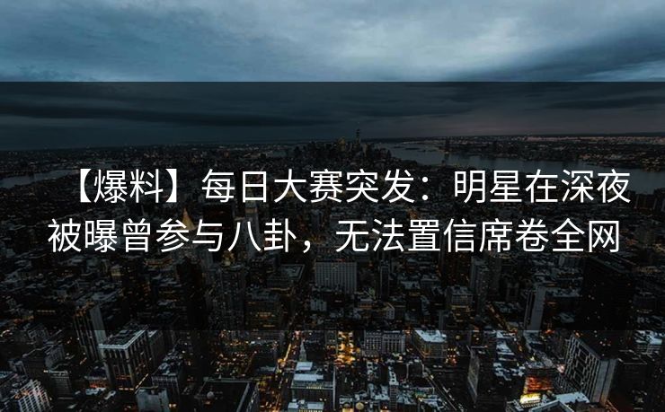 【爆料】每日大赛突发：明星在深夜被曝曾参与八卦，无法置信席卷全网