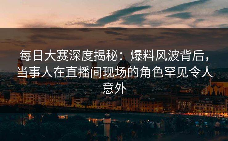 每日大赛深度揭秘：爆料风波背后，当事人在直播间现场的角色罕见令人意外