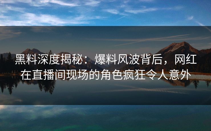 黑料深度揭秘：爆料风波背后，网红在直播间现场的角色疯狂令人意外