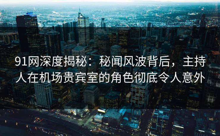 91网深度揭秘：秘闻风波背后，主持人在机场贵宾室的角色彻底令人意外